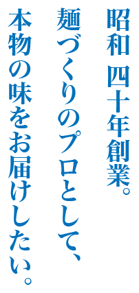 昭和 四十年創業。麺づくりのプロとして、本物の味をお届けしたい。